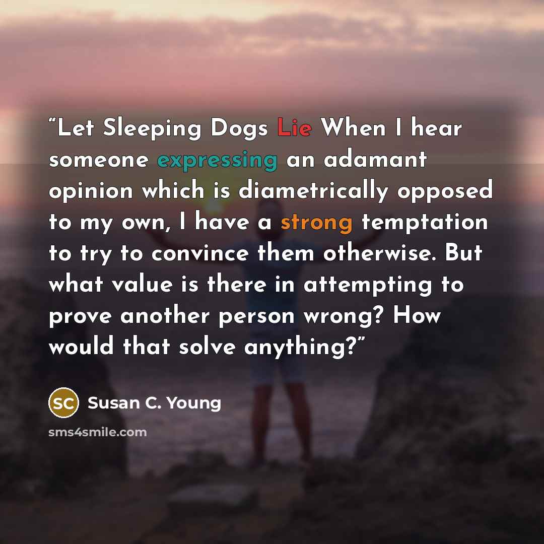 “Let Sleeping Dogs Lie When I hear someone expressing an adamant opinion which is diametrically opposed to my own, I have a strong temptation to try to convince them otherwise. But what value is there in attempting to prove another person wrong? How would that solve anything?” quote by Susan C. Young