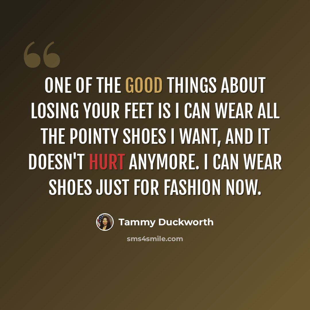 “One of the good things about losing your feet is I can wear all the pointy shoes I want, and it doesn't hurt anymore. I can wear shoes just for fashion now.” quote by Tammy Duckworth