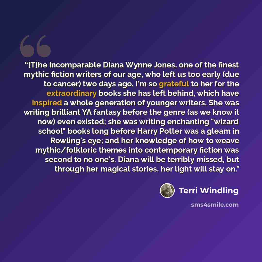 “[T]he incomparable Diana Wynne Jones, one of the finest mythic fiction writers of our age, who left us too early (due to cancer) two days ago. I'm so grateful to her for the extraordinary books she has left behind, which have inspired a whole generation of younger writers. She was writing…” quote by Terri Windling
