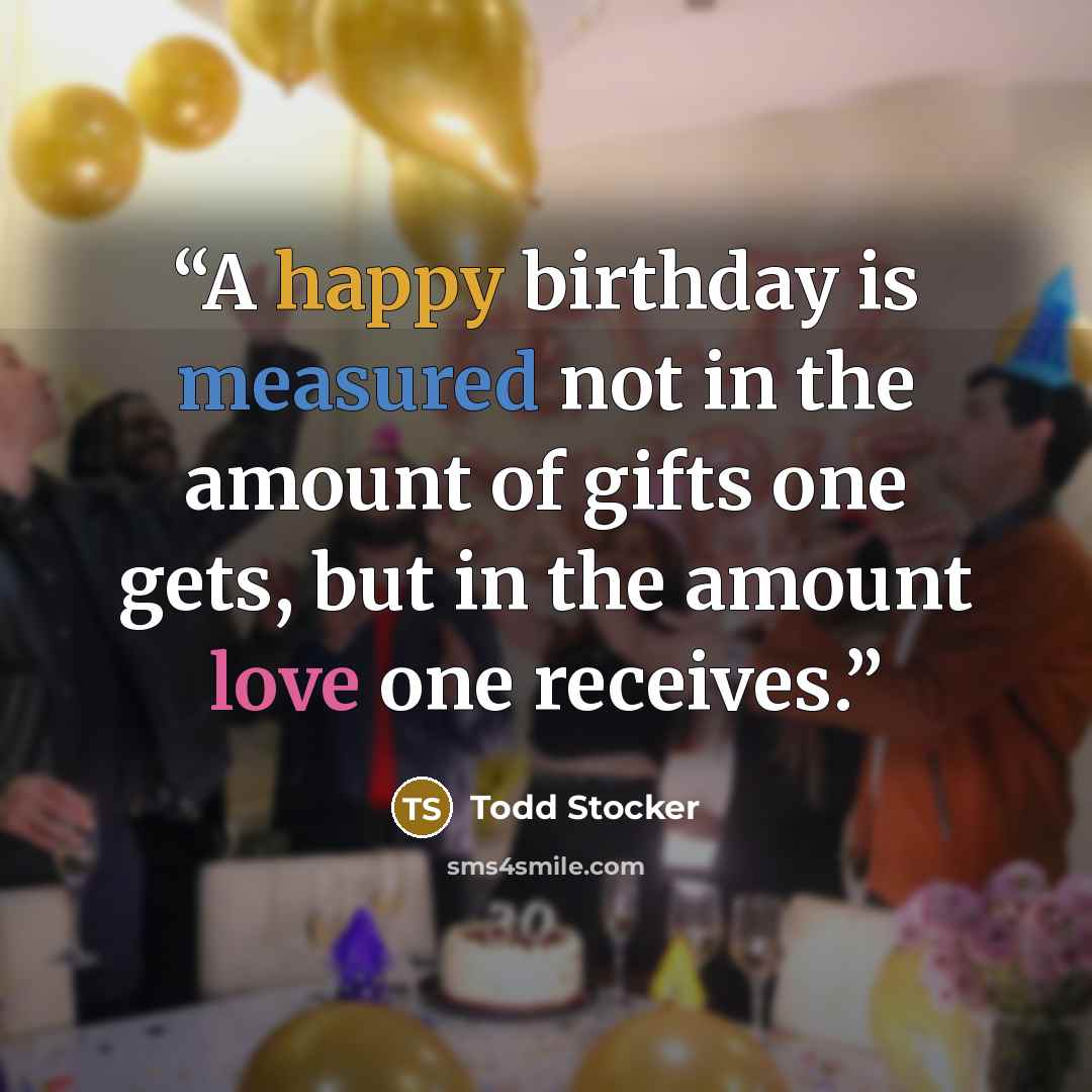 “A happy birthday is measured not in the amount of gifts one gets, but in the amount love one receives.” quote by Todd Stocker