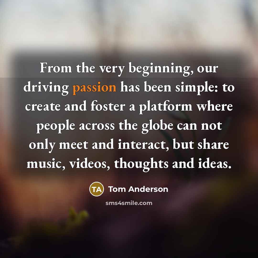 “From the very beginning, our driving passion has been simple: to create and foster a platform where people across the globe can not only meet and interact, but share music, videos, thoughts and ideas.” quote by Tom Anderson