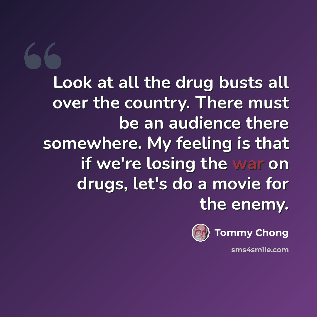 “Look at all the drug busts all over the country. There must be an audience there somewhere. My feeling is that if we're losing the war on drugs, let's do a movie for the enemy.” quote by Tommy Chong