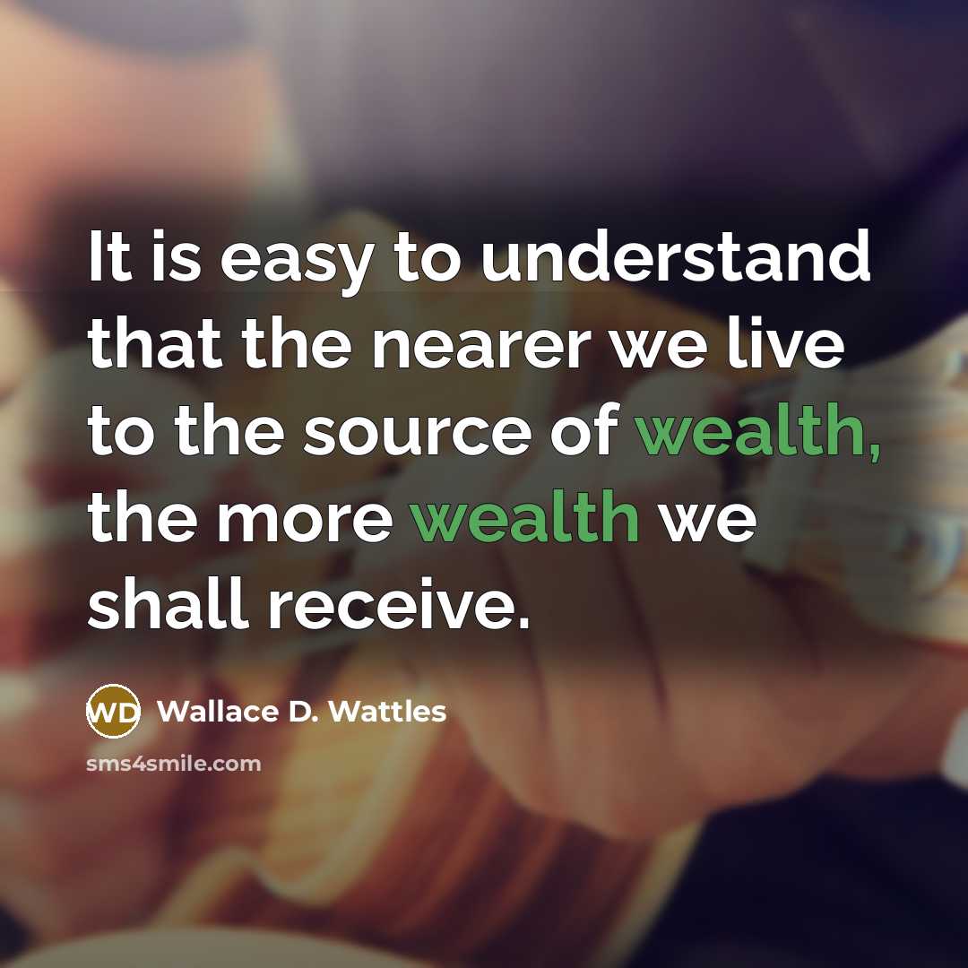 “It is easy to understand that the nearer we live to the source of wealth, the more wealth we shall receive.” quote by Wallace D. Wattles