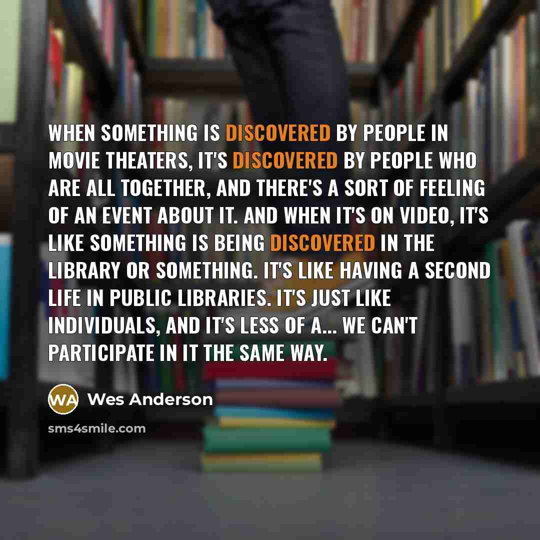 “When something is discovered by people in movie theaters, it's discovered by people who are all together, and there's a sort of feeling of an event about it. And when it's on video, it's like something is being discovered in the library or something. It's like having a second life in public…” quote by Wes Anderson
