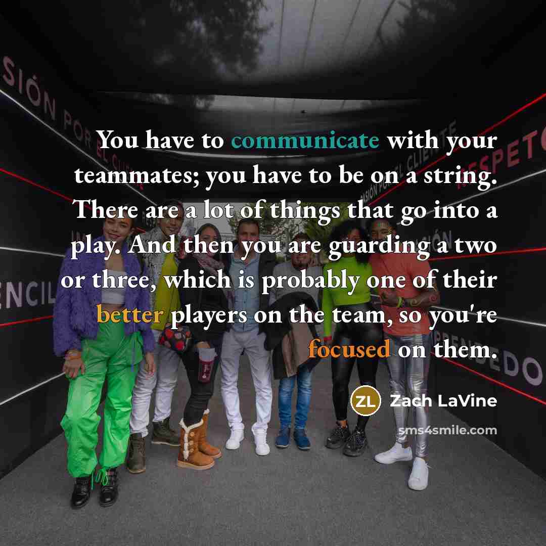 “You have to communicate with your teammates; you have to be on a string. There are a lot of things that go into a play. And then you are guarding a two or three, which is probably one of their better players on the team, so you're focused on them.” quote by Zach LaVine