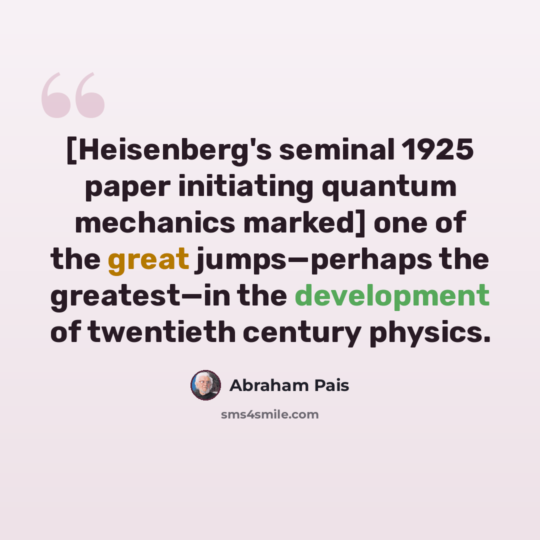 “[Heisenberg's seminal 1925 paper initiating quantum mechanics marked] one of the great jumps—perhaps the greatest—in the development of twentieth century physics.” quote by Abraham Pais
