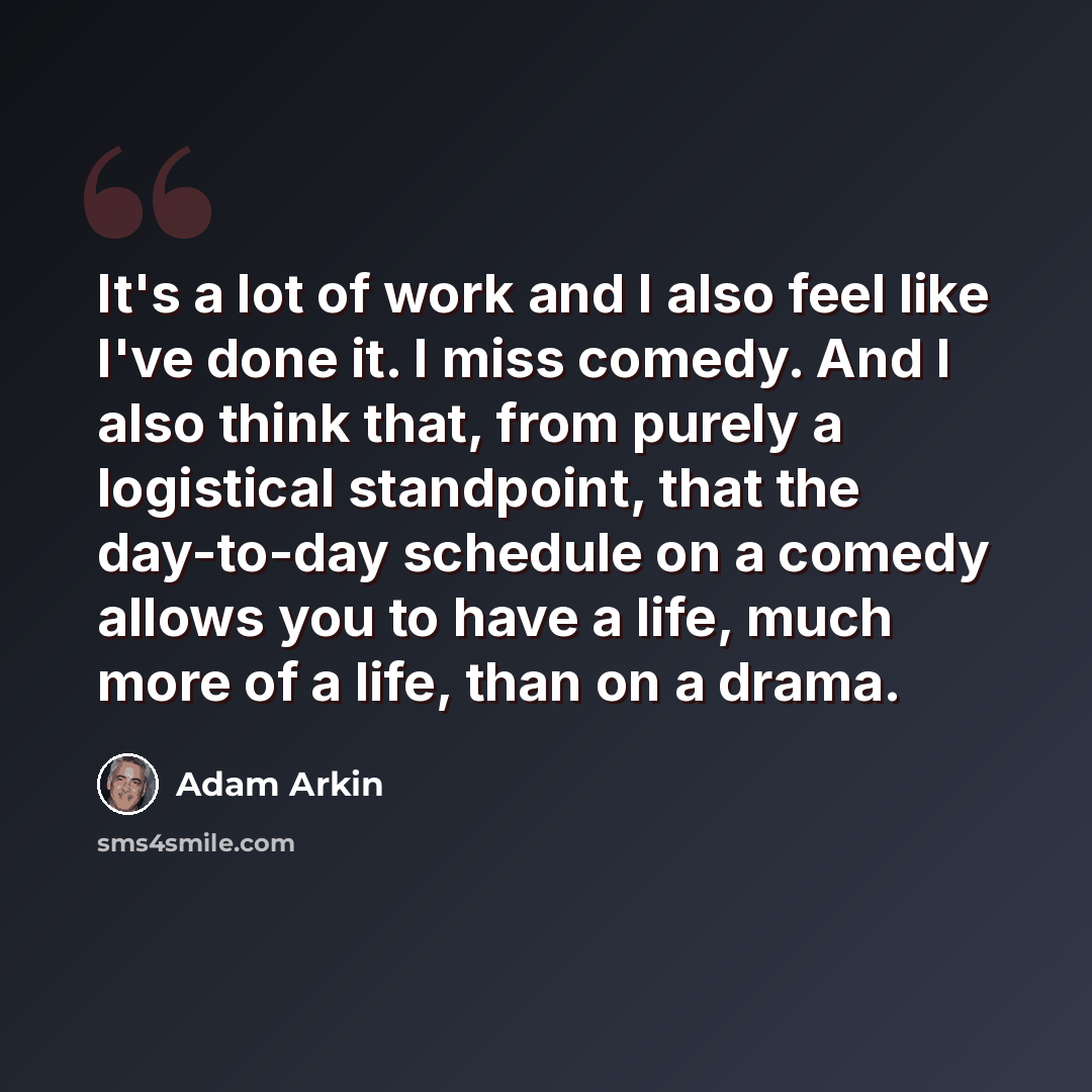 “It's a lot of work and I also feel like I've done it. I miss comedy. And I also think that, from purely a logistical standpoint, that the day-to-day schedule on a comedy allows you to have a life, much more of a life, than on a drama.” quote by Adam Arkin