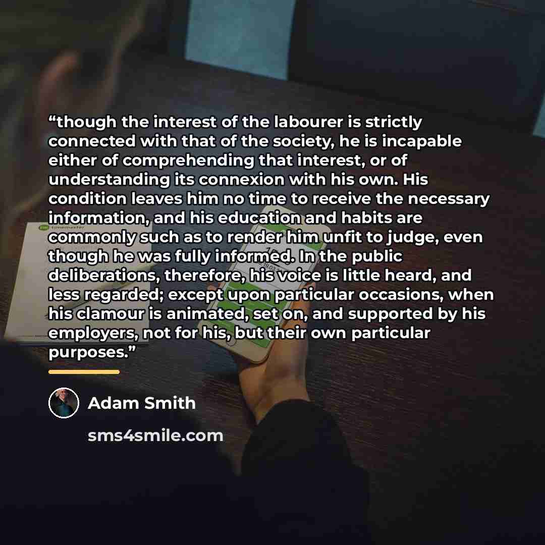 “though the interest of the labourer is strictly connected with that of the society, he is incapable either of comprehending that interest, or of understanding its connexion with his own. His condition leaves him no time to receive the necessary information, and his education and habits are…” quote by Adam Smith