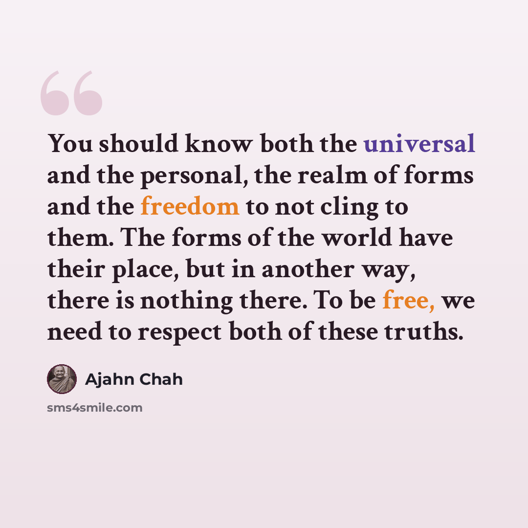 “You should know both the universal and the personal, the realm of forms and the freedom to not cling to them. The forms of the world have their place, but in another way, there is nothing there. To be free, we need to respect both of these truths.” quote by Ajahn Chah