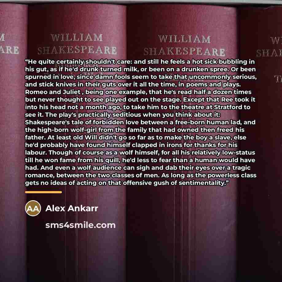 “He quite certainly shouldn't care: and still he feels a hot sick bubbling in his gut, as if he'd drunk turned milk, or been on a drunken spree. Or been spurned in love, since damn fools seem to take that uncommonly serious, and stick knives in their guts over it all the time, in poems and plays…” quote by Alex Ankarr