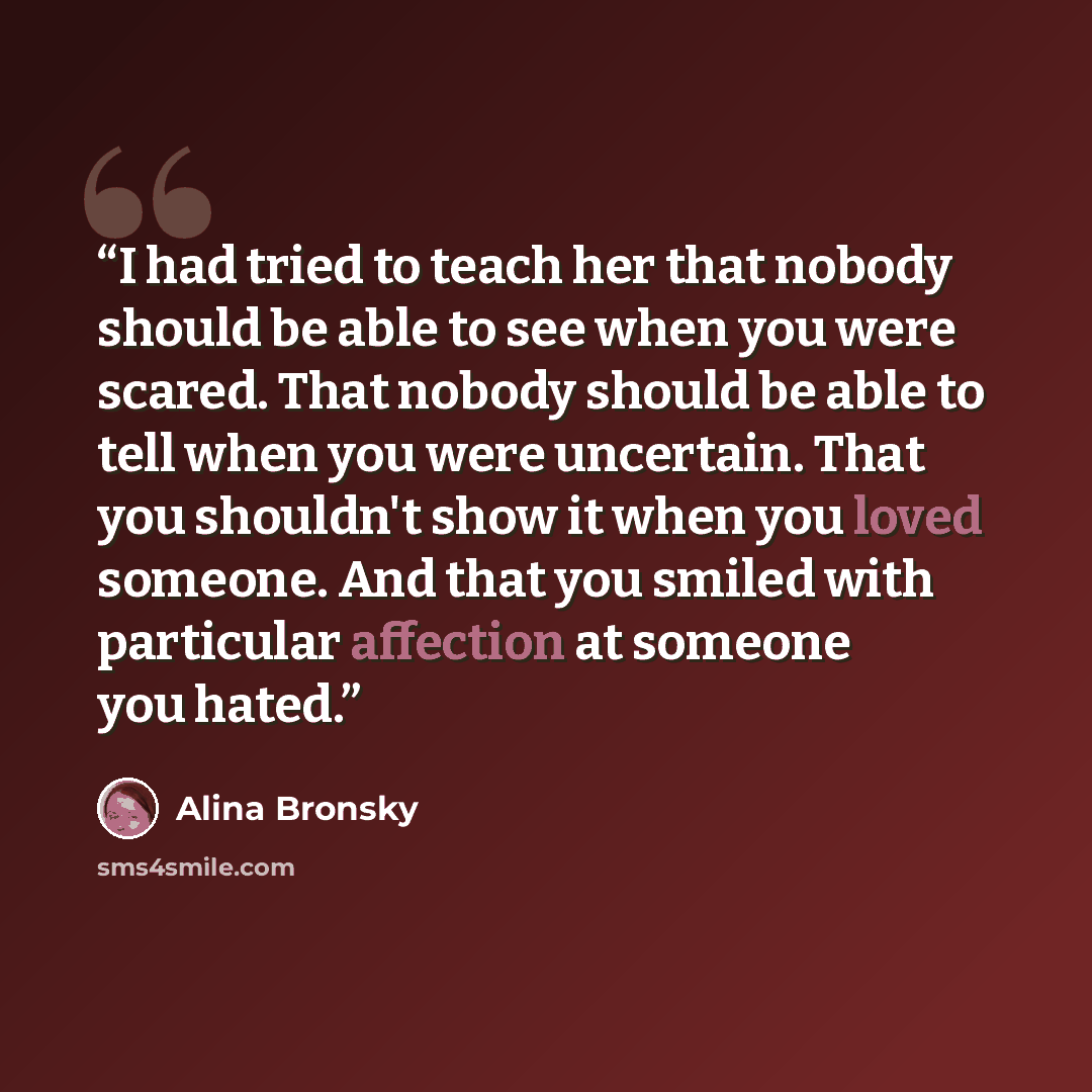 “I had tried to teach her that nobody should be able to see when you were scared. That nobody should be able to tell when you were uncertain. That you shouldn't show it when you loved someone. And that you smiled with particular affection at someone you hated.” quote by Alina Bronsky