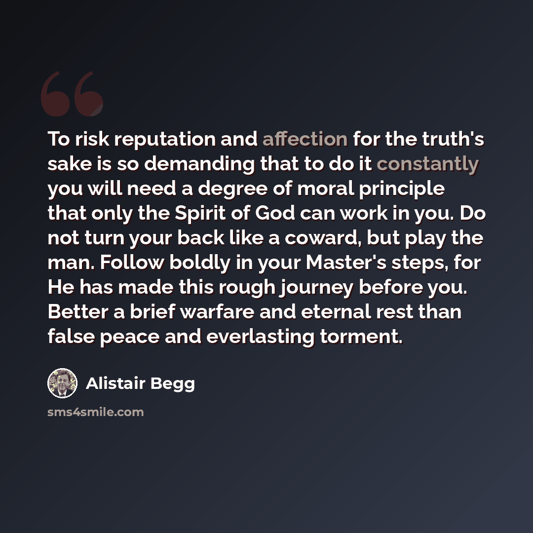 “To risk reputation and affection for the truth's sake is so demanding that to do it constantly you will need a degree of moral principle that only the Spirit of God can work in you. Do not turn your back like a coward, but play the man. Follow boldly in your Master's steps, for He has made this…” quote by Alistair Begg