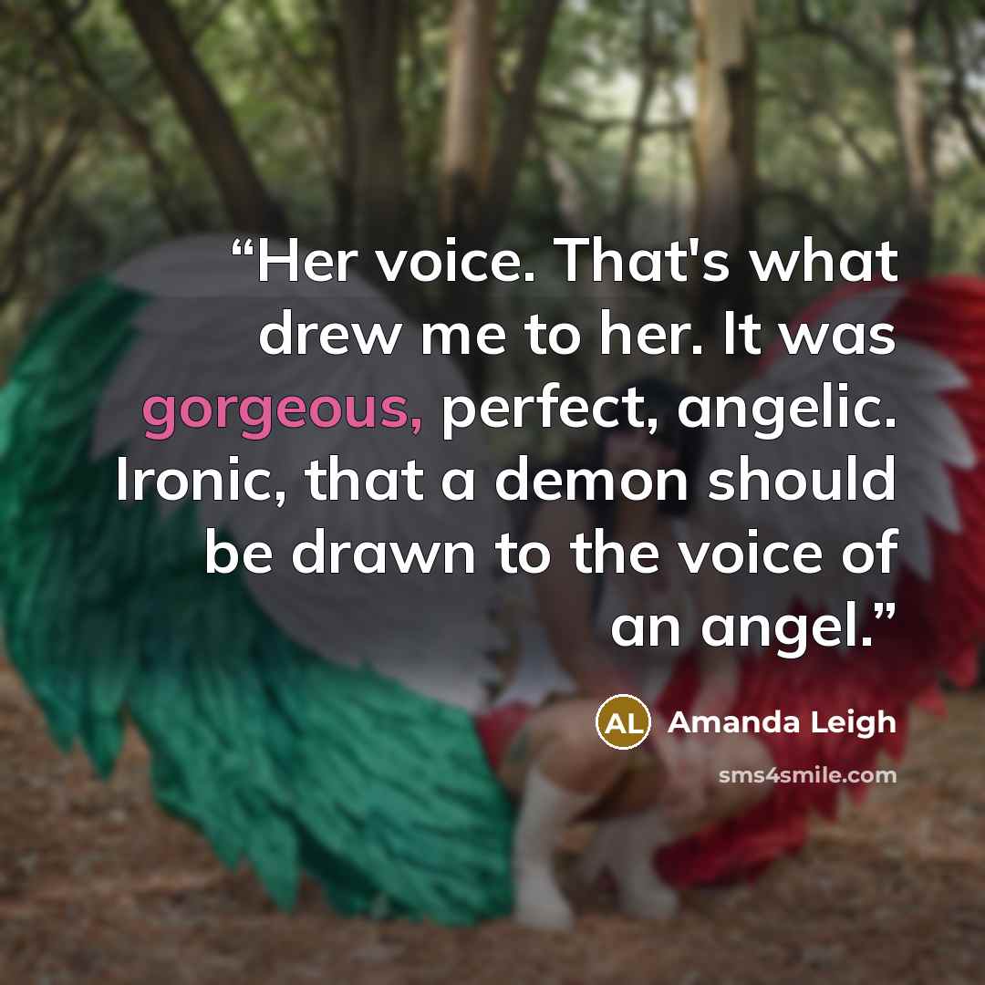 “Her voice. That's what drew me to her. It was gorgeous, perfect, angelic. Ironic, that a demon should be drawn to the voice of an angel.” quote by Amanda Leigh