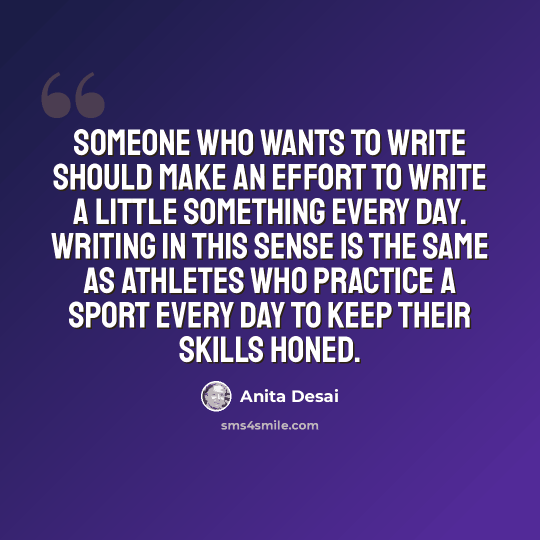 “Someone who wants to write should make an effort to write a little something every day. Writing in this sense is the same as athletes who practice a sport every day to keep their skills honed.” quote by Anita Desai