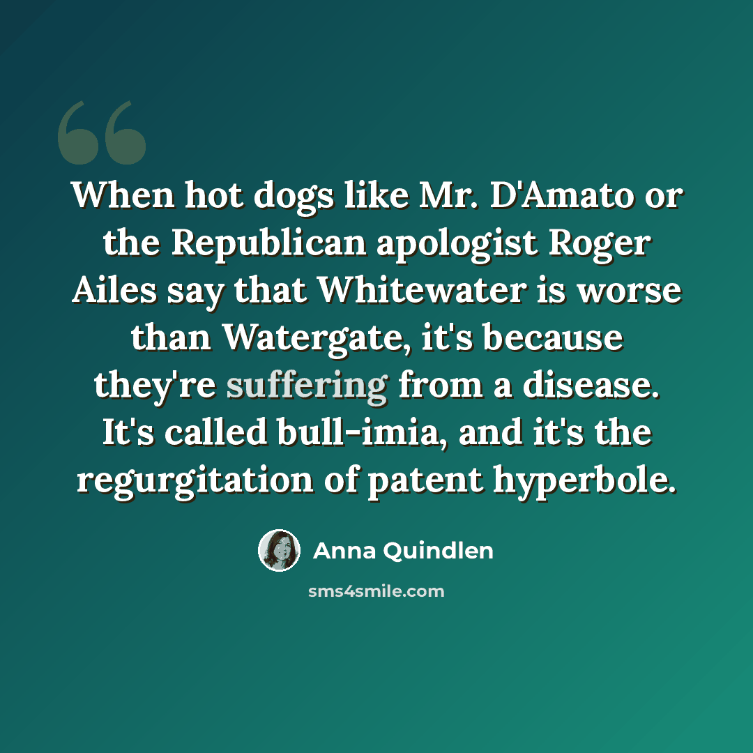 “When hot dogs like Mr. D'Amato or the Republican apologist Roger Ailes say that Whitewater is worse than Watergate, it's because they're suffering from a disease. It's called bull-imia, and it's the regurgitation of patent hyperbole.” quote by Anna Quindlen