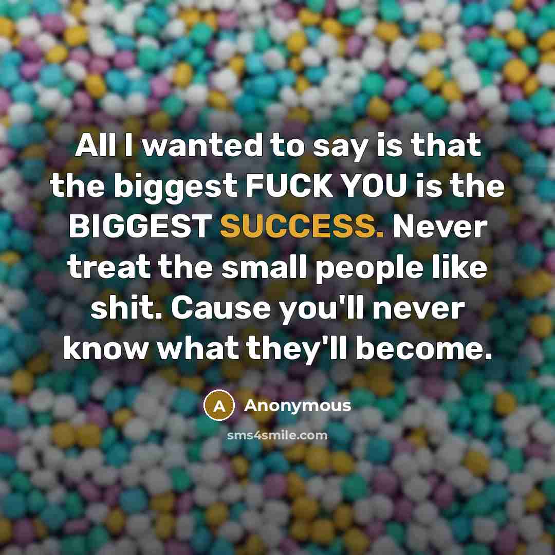 “All I wanted to say is that the biggest FUCK YOU is the BIGGEST SUCCESS. Never treat the small people like shit. Cause you'll never know what they'll become.” quote by Anonymous