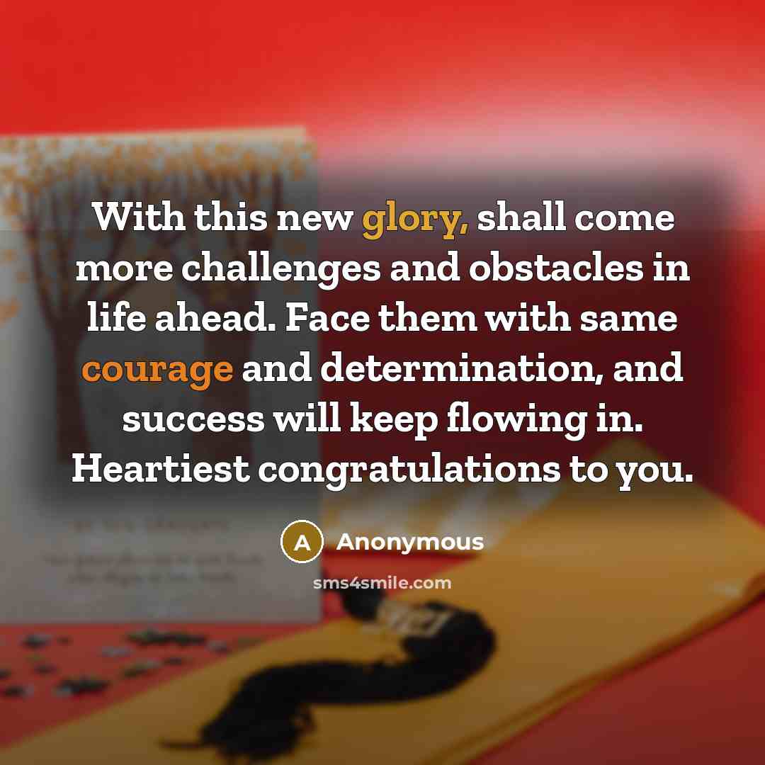 “With this new glory, shall come more challenges and obstacles in life ahead. Face them with same courage and determination, and success will keep flowing in. Heartiest congratulations to you.” quote by Anonymous