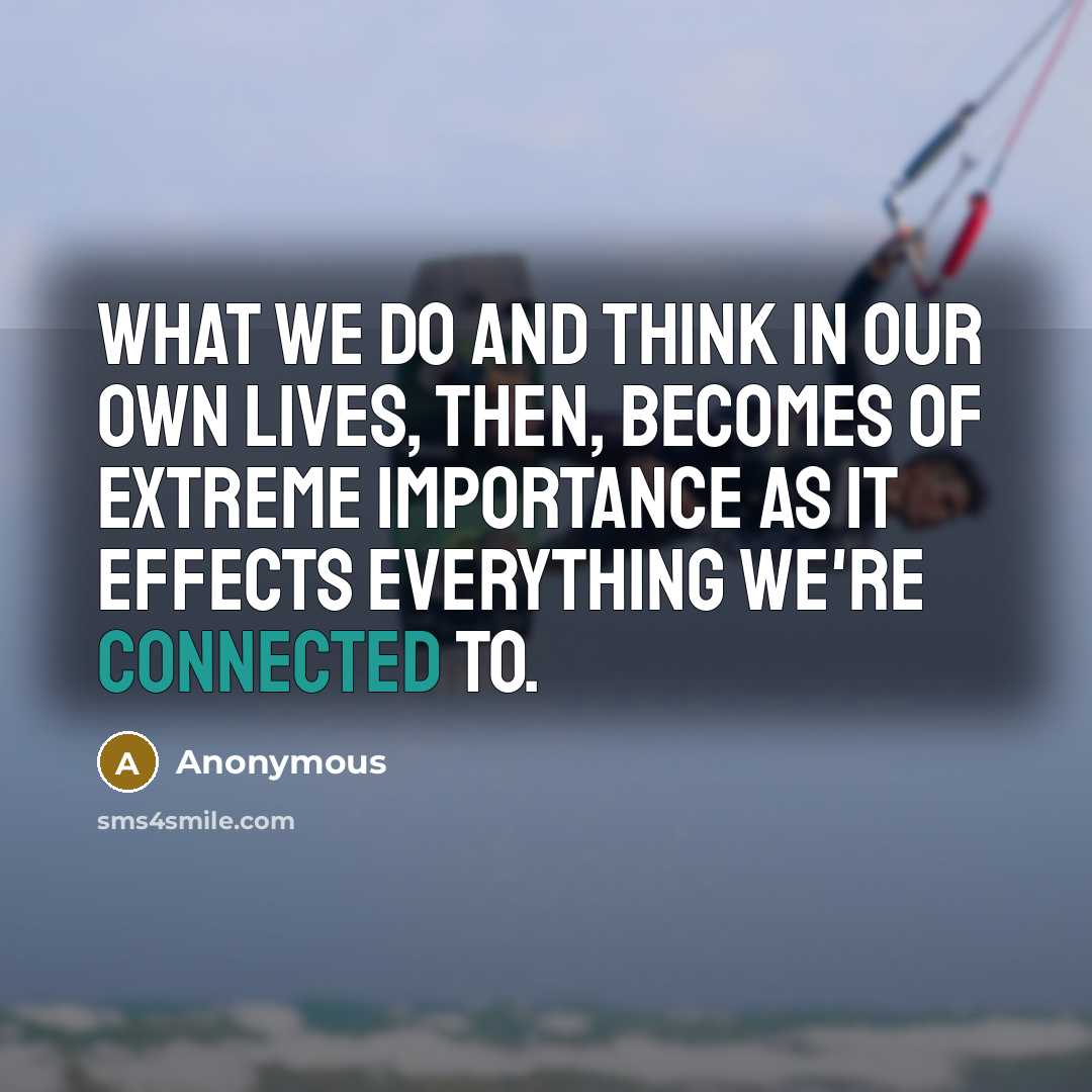 “What we do and think in our own lives, then, becomes of extreme importance as it effects everything we're connected to.” quote by Anonymous