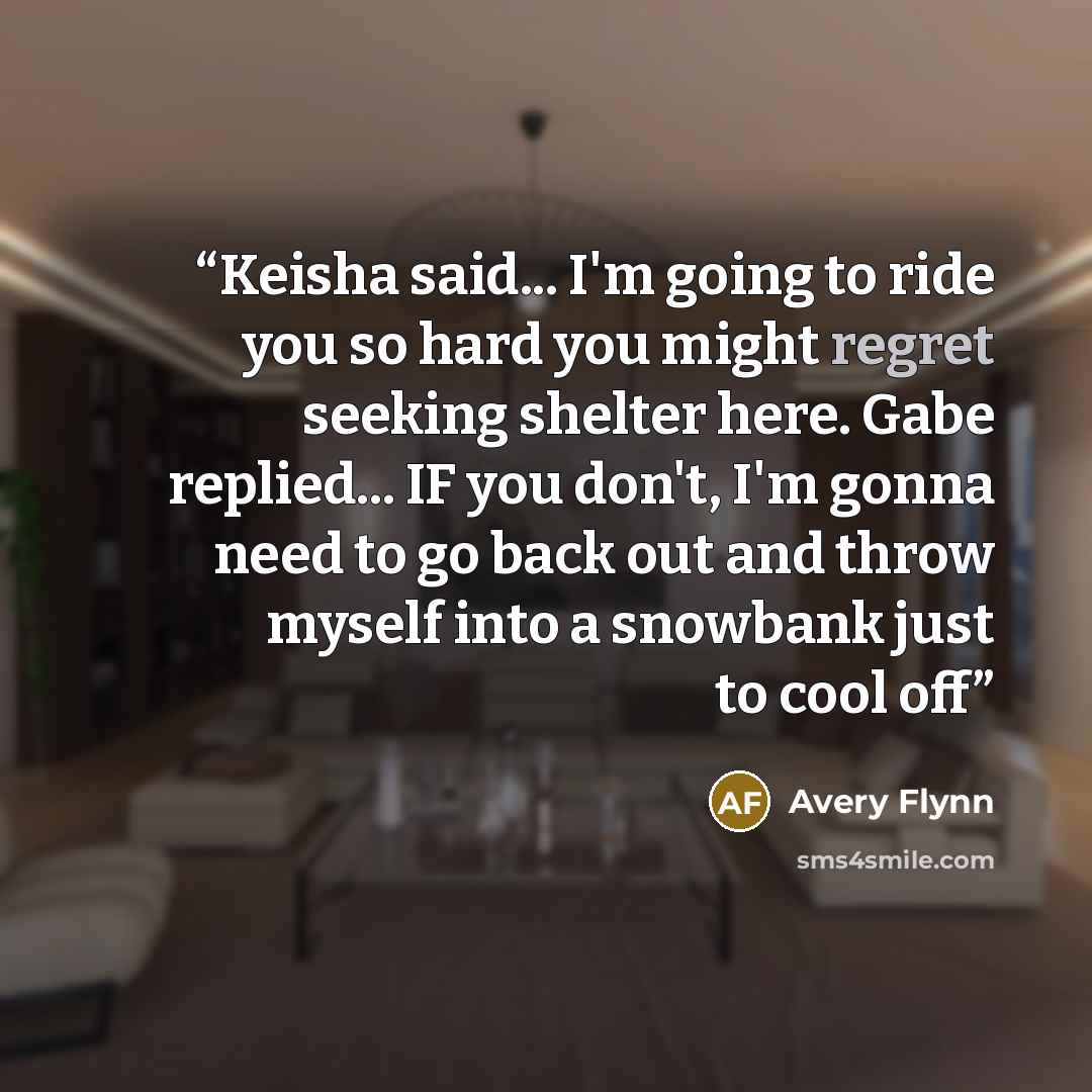 “Keisha said... I'm going to ride you so hard you might regret seeking shelter here. Gabe replied... IF you don't, I'm gonna need to go back out and throw myself into a snowbank just to cool off” quote by Avery Flynn