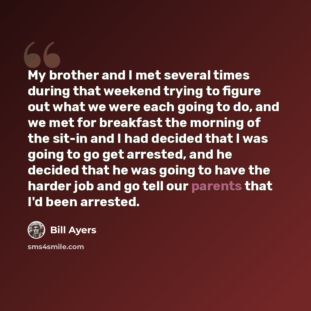 “My brother and I met several times during that weekend trying to figure out what we were each going to do, and we met for breakfast the morning of the sit-in and I had decided that I was going to go get arrested, and he decided that he was going to have the harder job and go tell our parents that…” quote by Bill Ayers