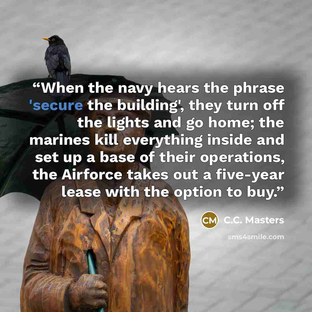 “When the navy hears the phrase 'secure the building', they turn off the lights and go home; the marines kill everything inside and set up a base of their operations, the Airforce takes out a five-year lease with the option to buy.” quote by C.C. Masters