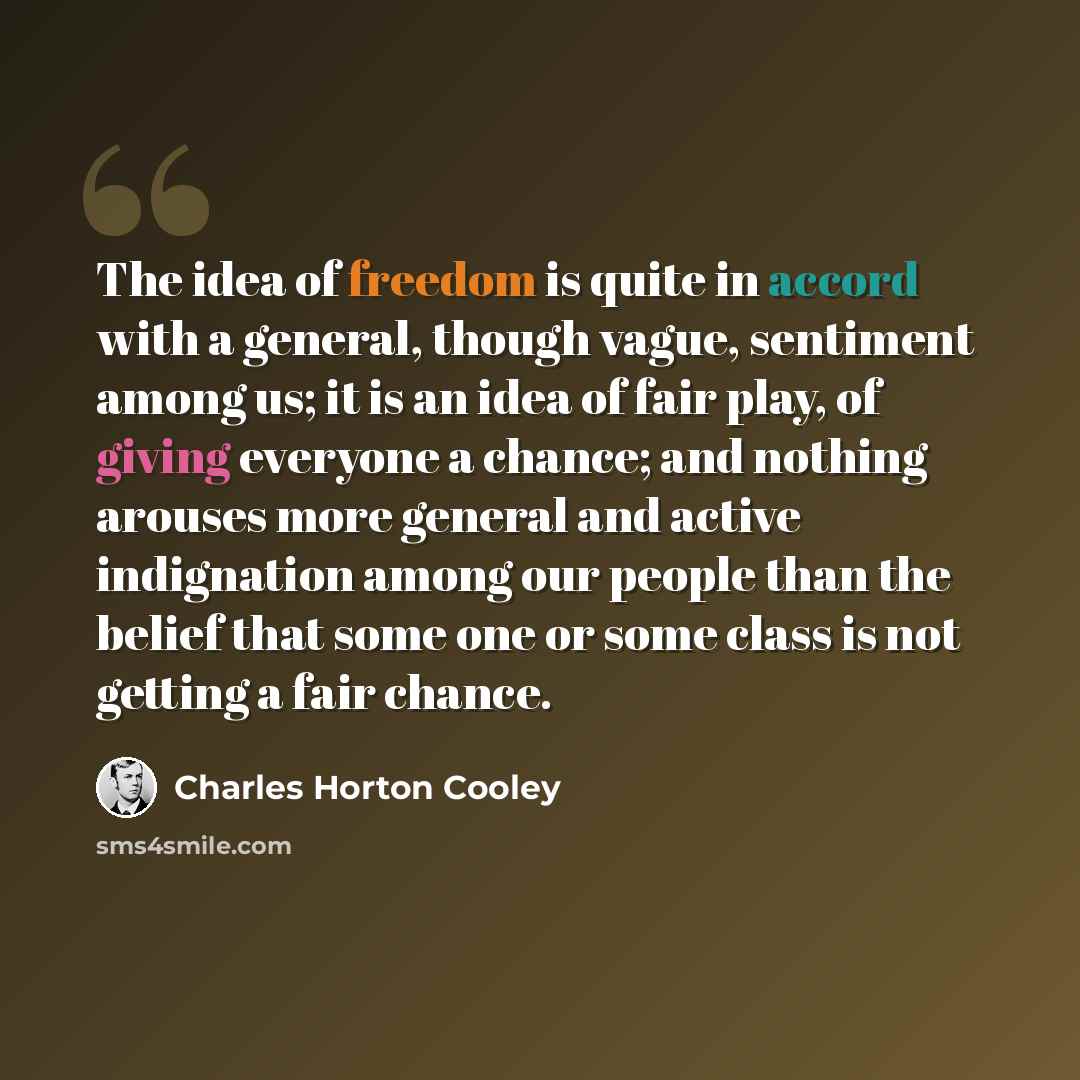 “The idea of freedom is quite in accord with a general, though vague, sentiment among us; it is an idea of fair play, of giving everyone a chance; and nothing arouses more general and active indignation among our people than the belief that some one or some class is not getting a fair chance.” quote by Charles Horton Cooley