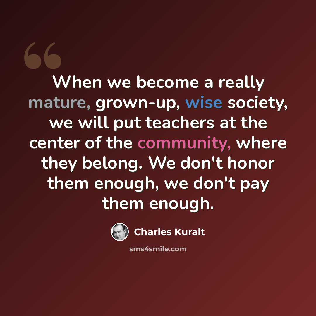 “When we become a really mature, grown-up, wise society, we will put teachers at the center of the community, where they belong. We don't honor them enough, we don't pay them enough.” quote by Charles Kuralt