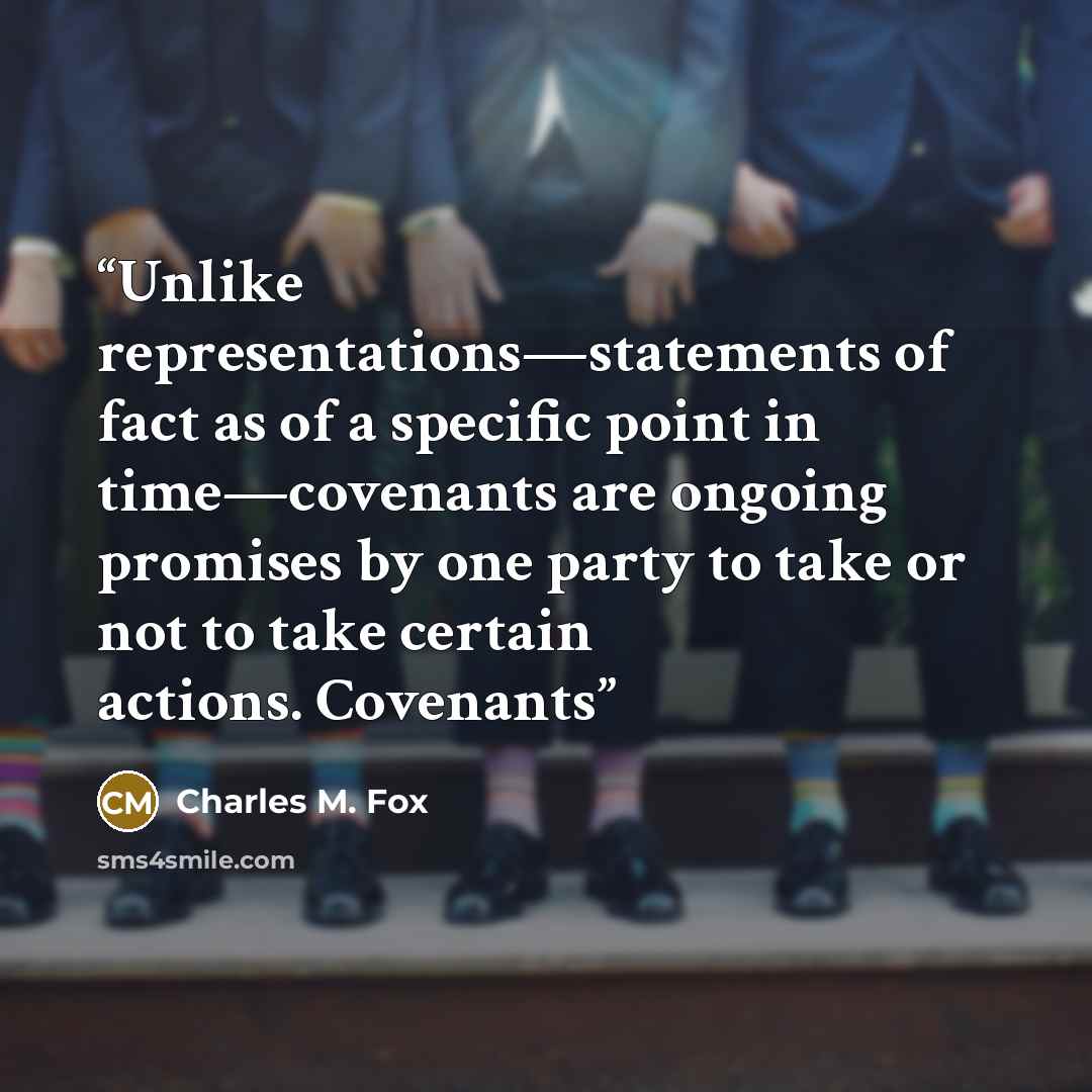 “Unlike representations—statements of fact as of a specific point in time—covenants are ongoing promises by one party to take or not to take certain actions. Covenants” quote by Charles M. Fox
