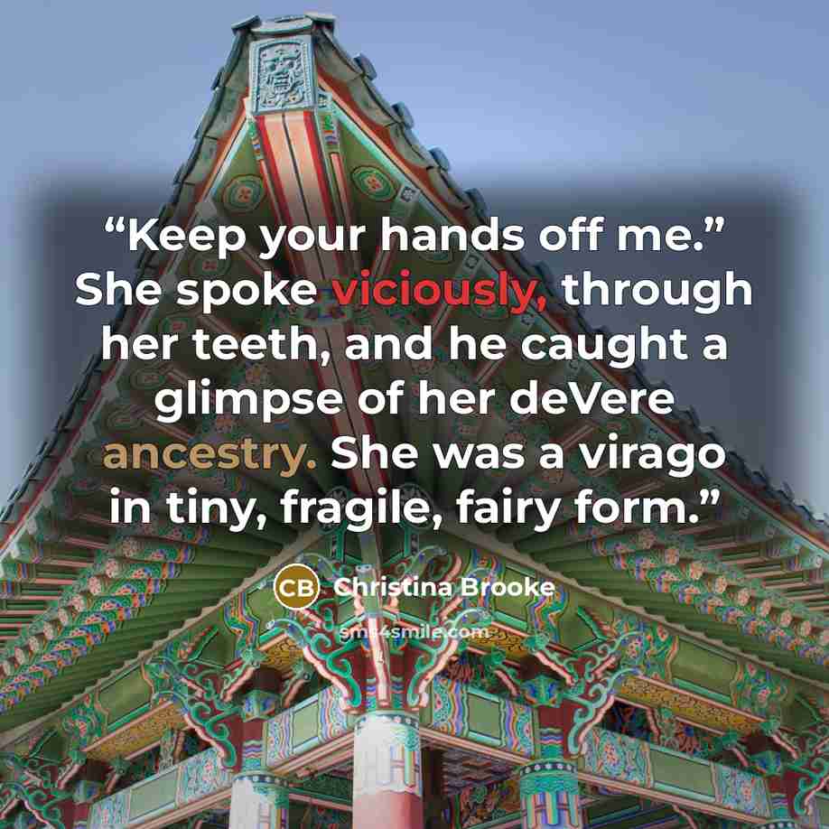 “Keep your hands off me.” She spoke viciously, through her teeth, and he caught a glimpse of her deVere ancestry. She was a virago in tiny, fragile, fairy form.” quote by Christina Brooke