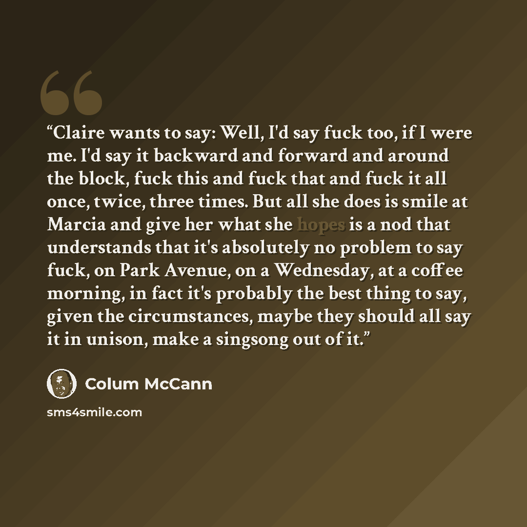 “Claire wants to say: Well, I'd say fuck too, if I were me. I'd say it backward and forward and around the block, fuck this and fuck that and fuck it all once, twice, three times. But all she does is smile at Marcia and give her what she hopes is a nod that understands that it's absolutely no…” quote by Colum McCann