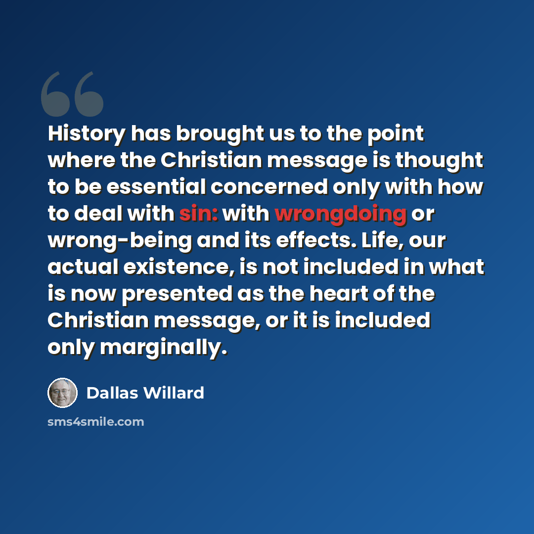 “History has brought us to the point where the Christian message is thought to be essential concerned only with how to deal with sin: with wrongdoing or wrong-being and its effects. Life, our actual existence, is not included in what is now presented as the heart of the Christian message, or it is…” quote by Dallas Willard
