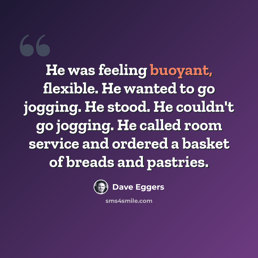 “He was feeling buoyant, flexible. He wanted to go jogging. He stood. He couldn't go jogging. He called room service and ordered a basket of breads and pastries.” quote by Dave Eggers