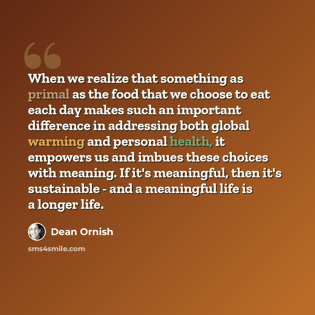 “When we realize that something as primal as the food that we choose to eat each day makes such an important difference in addressing both global warming and personal health, it empowers us and imbues these choices with meaning. If it's meaningful, then it's sustainable - and a meaningful life is a…” quote by Dean Ornish