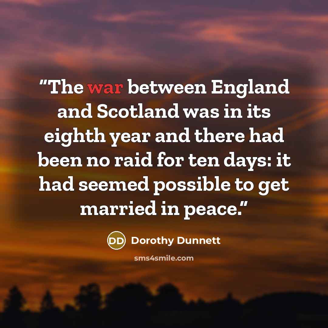 “The war between England and Scotland was in its eighth year and there had been no raid for ten days: it had seemed possible to get married in peace.” quote by Dorothy Dunnett