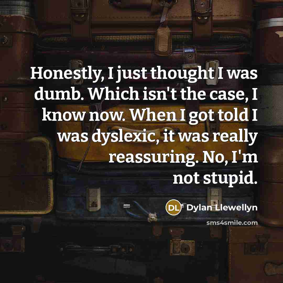 “Honestly, I just thought I was dumb. Which isn't the case, I know now. When I got told I was dyslexic, it was really reassuring. No, I'm not stupid.” quote by Dylan Llewellyn