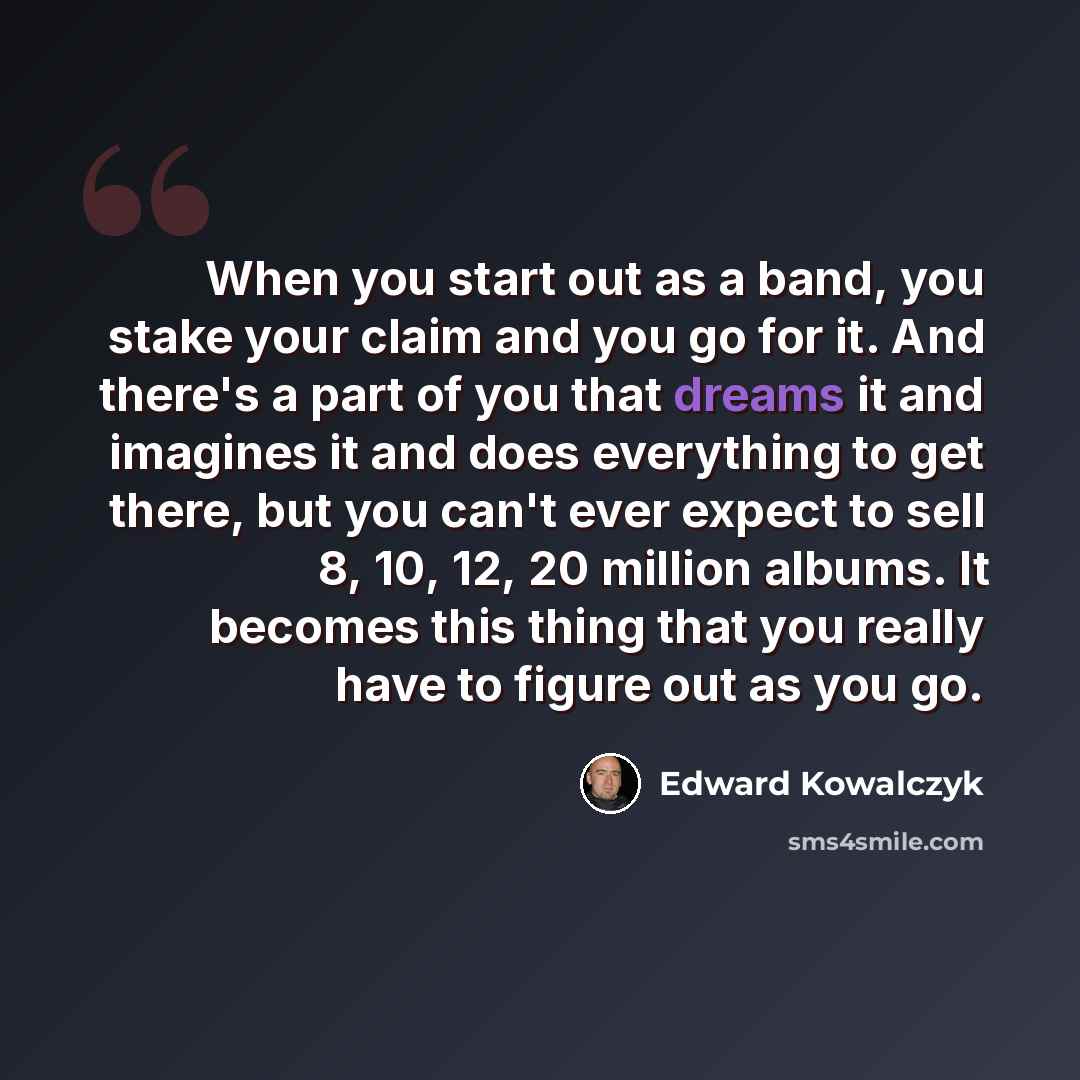 “When you start out as a band, you stake your claim and you go for it. And there's a part of you that dreams it and imagines it and does everything to get there, but you can't ever expect to sell 8, 10, 12, 20 million albums. It becomes this thing that you really have to figure out as you go.” quote by Edward Kowalczyk