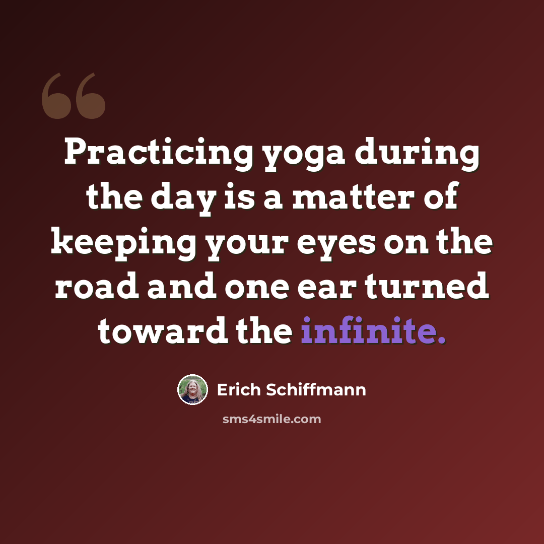 “Practicing yoga during the day is a matter of keeping your eyes on the road and one ear turned toward the infinite.” quote by Erich Schiffmann