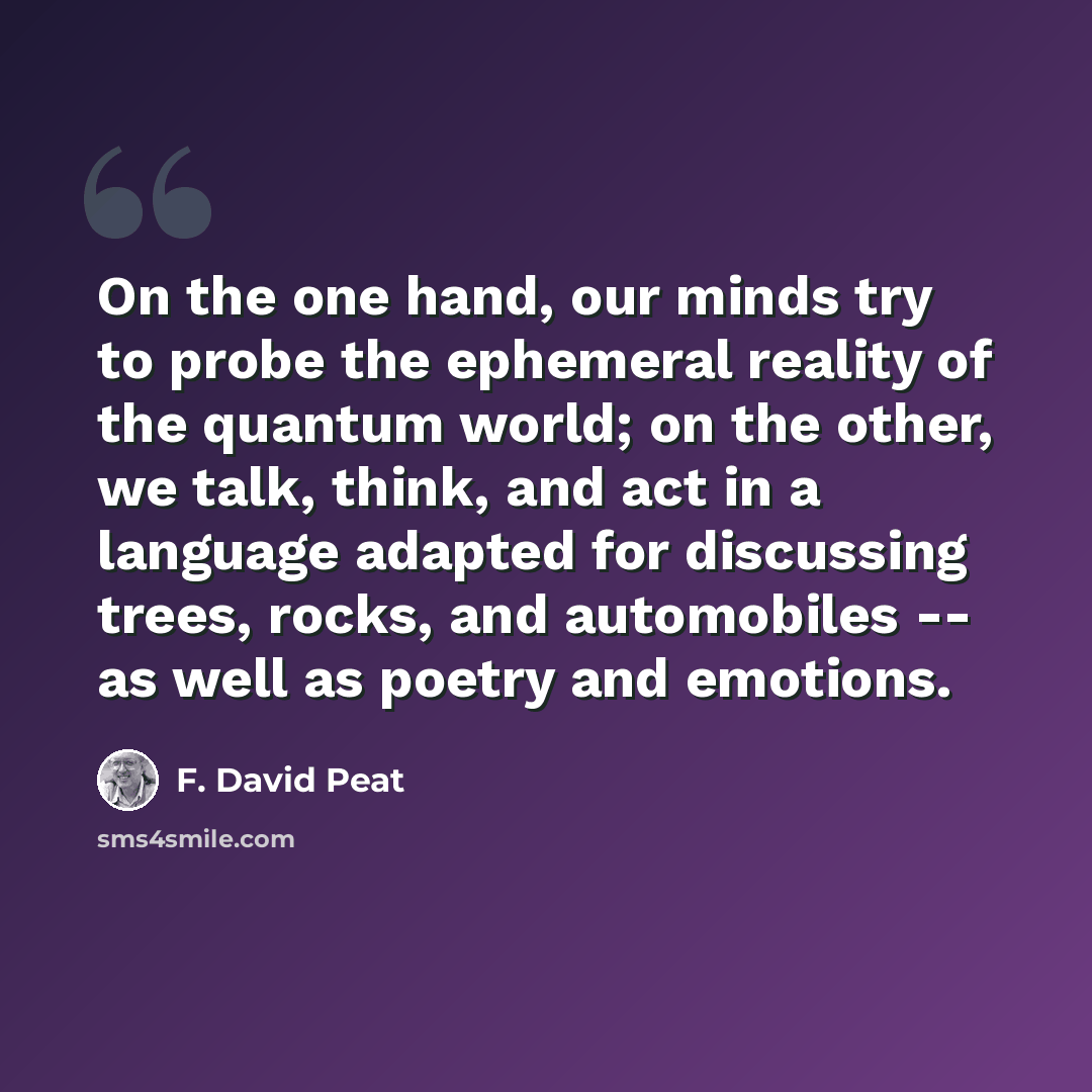 “On the one hand, our minds try to probe the ephemeral reality of the quantum world; on the other, we talk, think, and act in a language adapted for discussing trees, rocks, and automobiles -- as well as poetry and emotions.” quote by F. David Peat