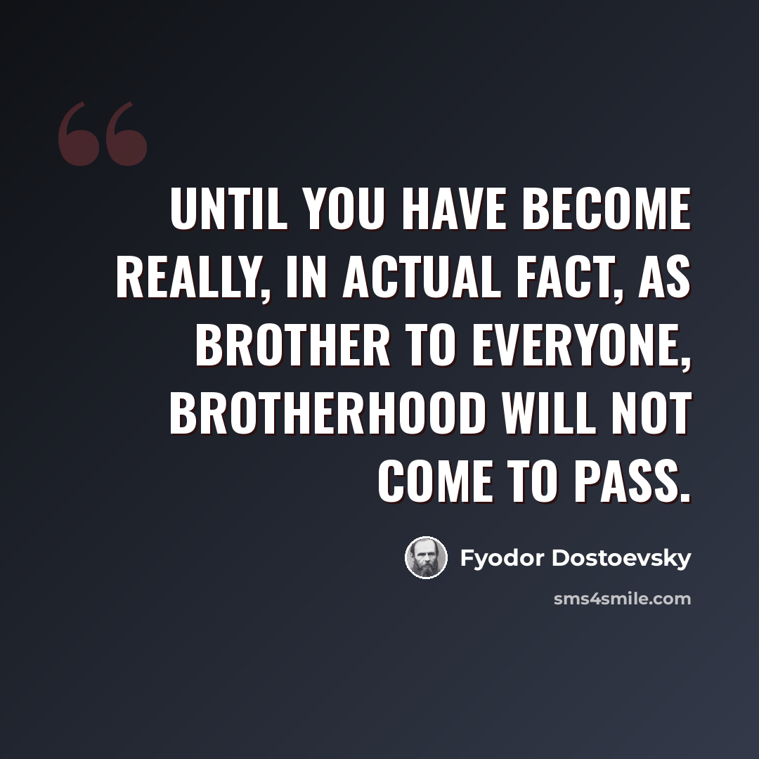 “Until you have become really, in actual fact, as brother to everyone, brotherhood will not come to pass.” quote by Fyodor Dostoevsky