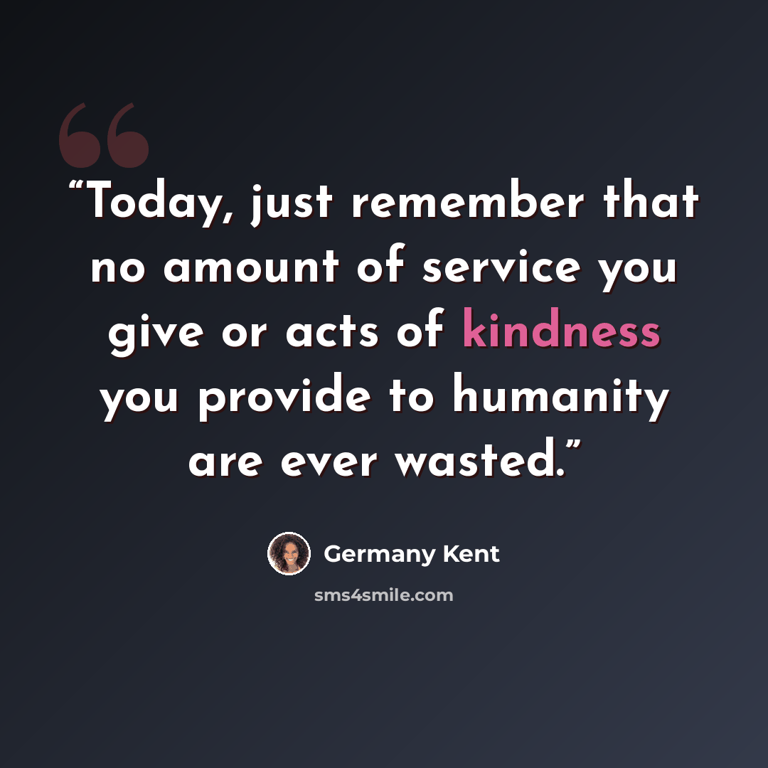 “Today, just remember that no amount of service you give or acts of kindness you provide to humanity are ever wasted.” quote by Germany Kent