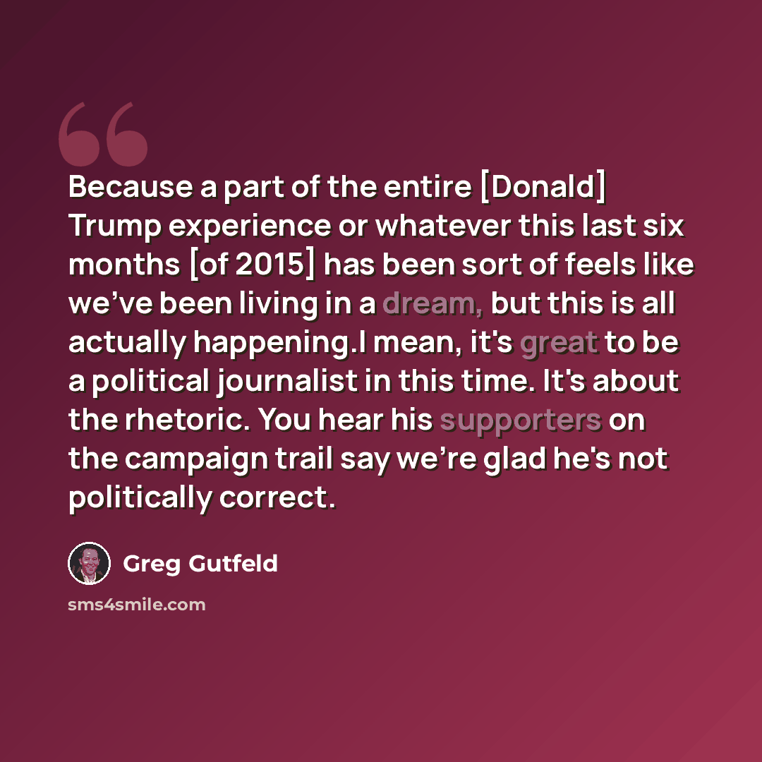 “Because a part of the entire [Donald] Trump experience or whatever this last six months [of 2015] has been sort of feels like we've been living in a dream, but this is all actually happening.I mean, it's great to be a political journalist in this time. It's about the rhetoric. You hear his…” quote by Greg Gutfeld