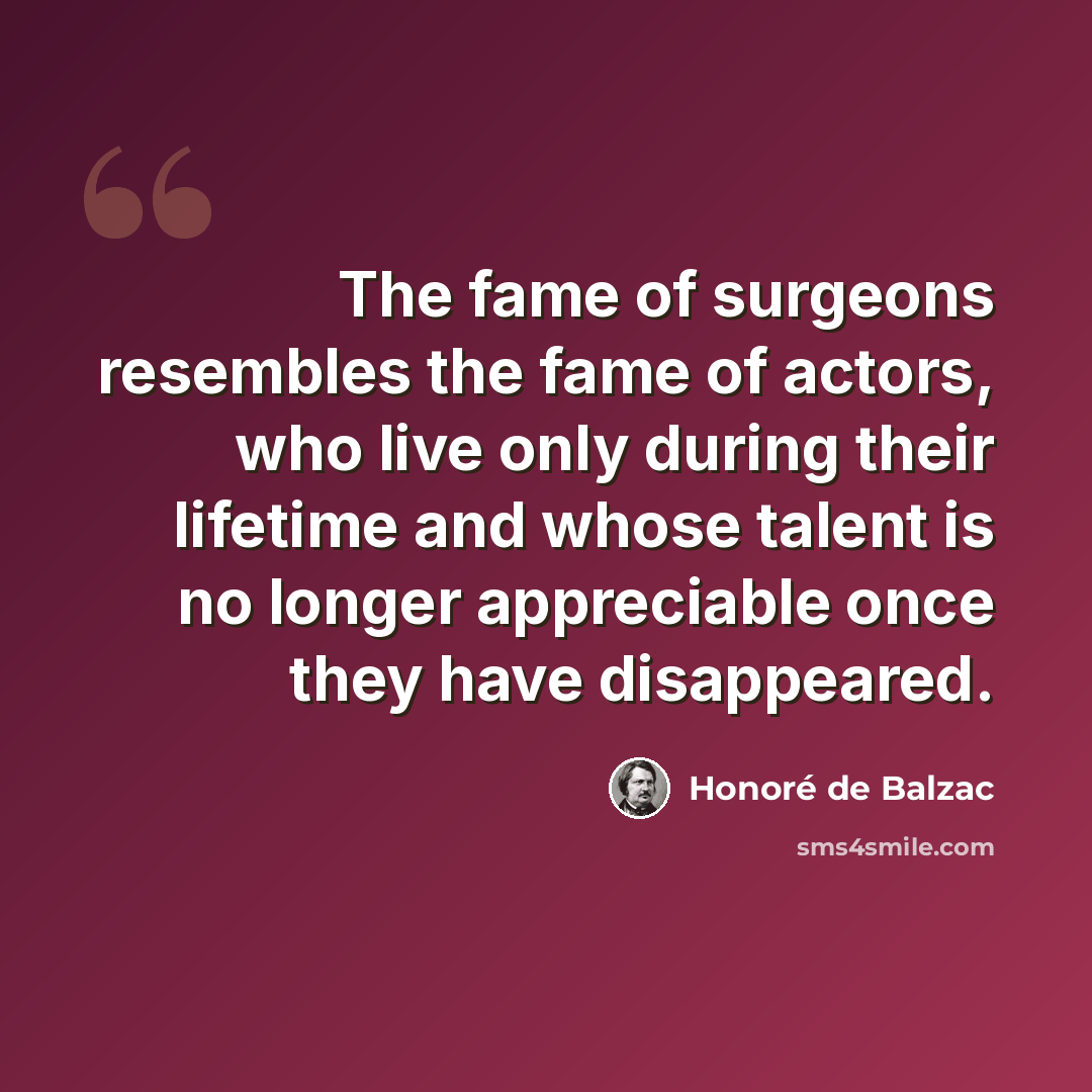 “The fame of surgeons resembles the fame of actors, who live only during their lifetime and whose talent is no longer appreciable once they have disappeared.” quote by Honore de Balzac