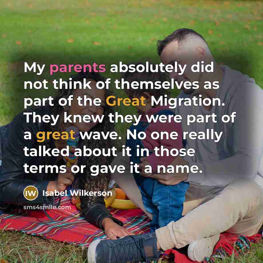 “My parents absolutely did not think of themselves as part of the Great Migration. They knew they were part of a great wave. No one really talked about it in those terms or gave it a name.” quote by Isabel Wilkerson