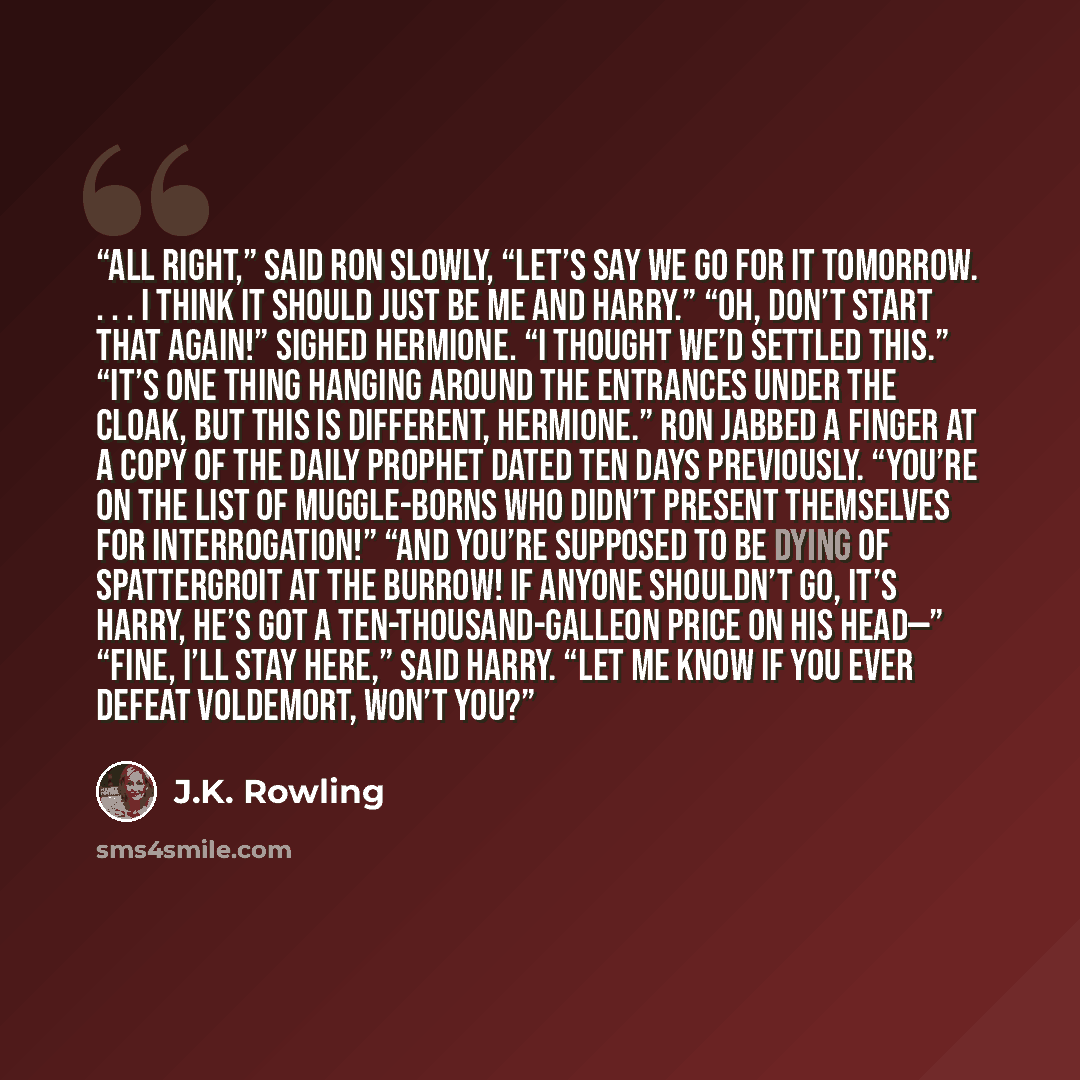 “All right,” said Ron slowly, “let’s say we go for it tomorrow. . . . I think it should just be me and Harry.” “Oh, don’t start that again!” sighed Hermione. “I thought we’d settled this.” “It’s one thing hanging around the entrances under the Cloak, but this is different, Hermione.” Ron jabbed a…” quote by J.K. Rowling