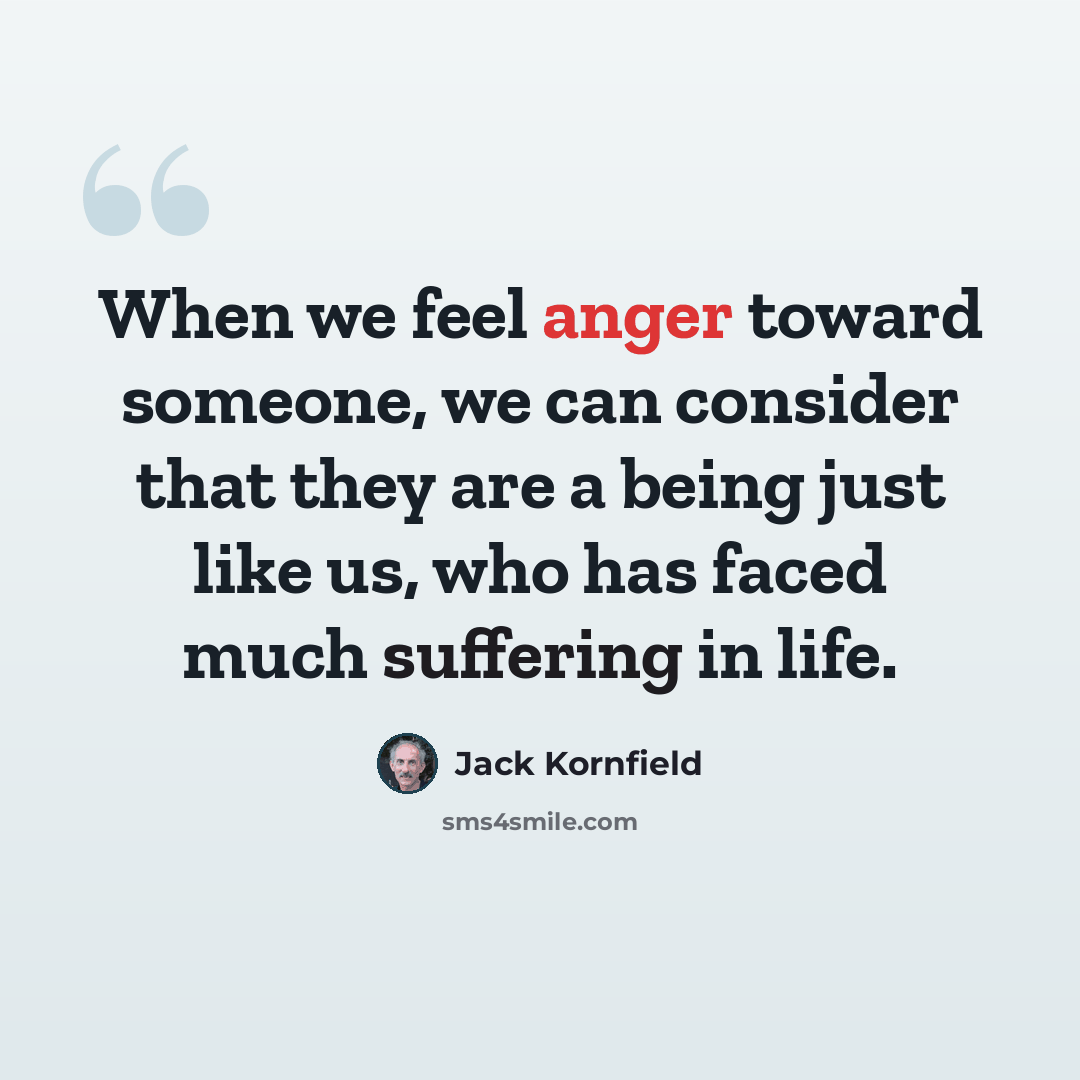 “When we feel anger toward someone, we can consider that they are a being just like us, who has faced much suffering in life.” quote by Jack Kornfield