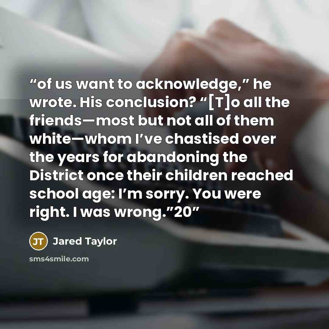 “of us want to acknowledge,” he wrote. His conclusion? “[T]o all the friends—most but not all of them white—whom I’ve chastised over the years for abandoning the District once their children reached school age: I’m sorry. You were right. I was wrong.”20” quote by Jared Taylor