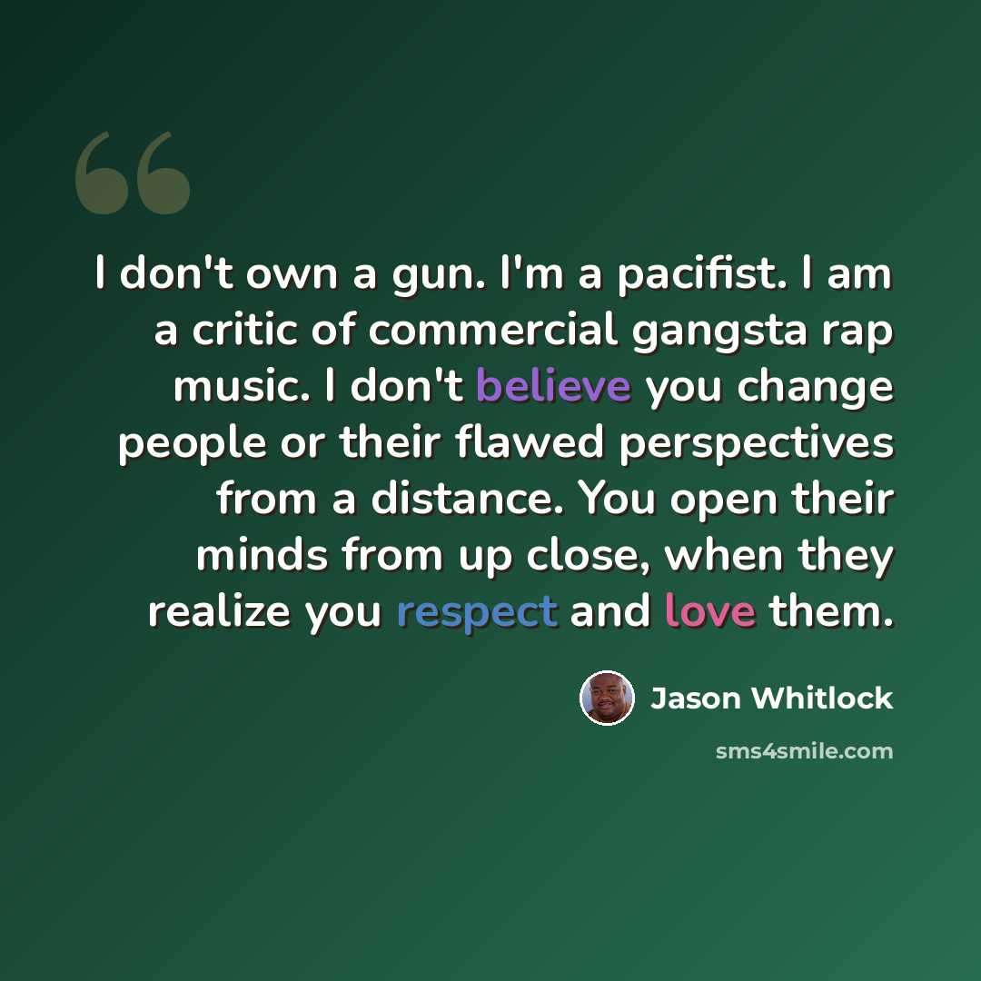 “I don't own a gun. I'm a pacifist. I am a critic of commercial gangsta rap music. I don't believe you change people or their flawed perspectives from a distance. You open their minds from up close, when they realize you respect and love them.” quote by Jason Whitlock