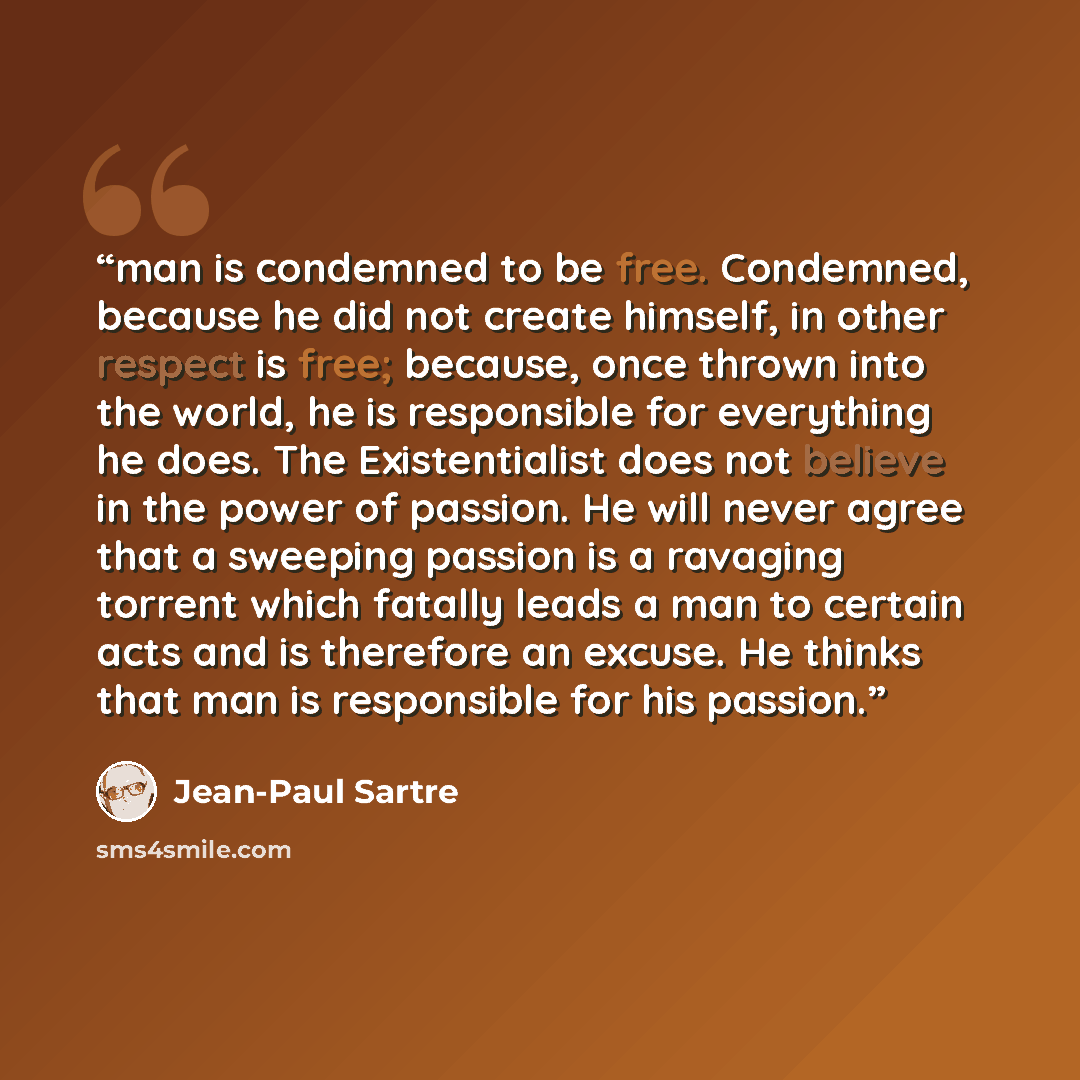 “man is condemned to be free. Condemned, because he did not create himself, in other respect is free; because, once thrown into the world, he is responsible for everything he does. The Existentialist does not believe in the power of passion. He will never agree that a sweeping passion is a ravaging…” quote by Jean-Paul Sartre