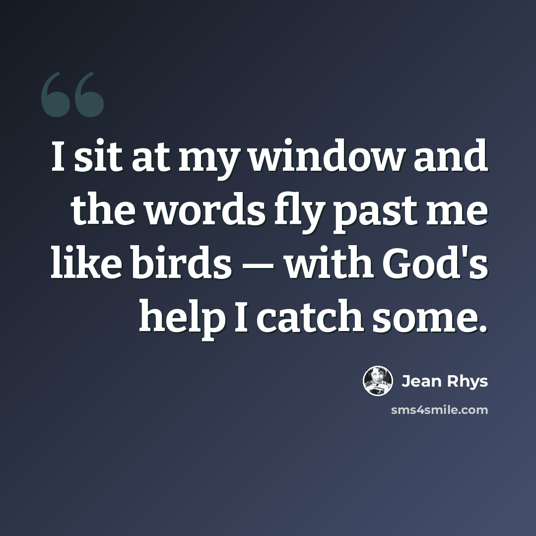 “I sit at my window and the words fly past me like birds — with God's help I catch some.” quote by Jean Rhys