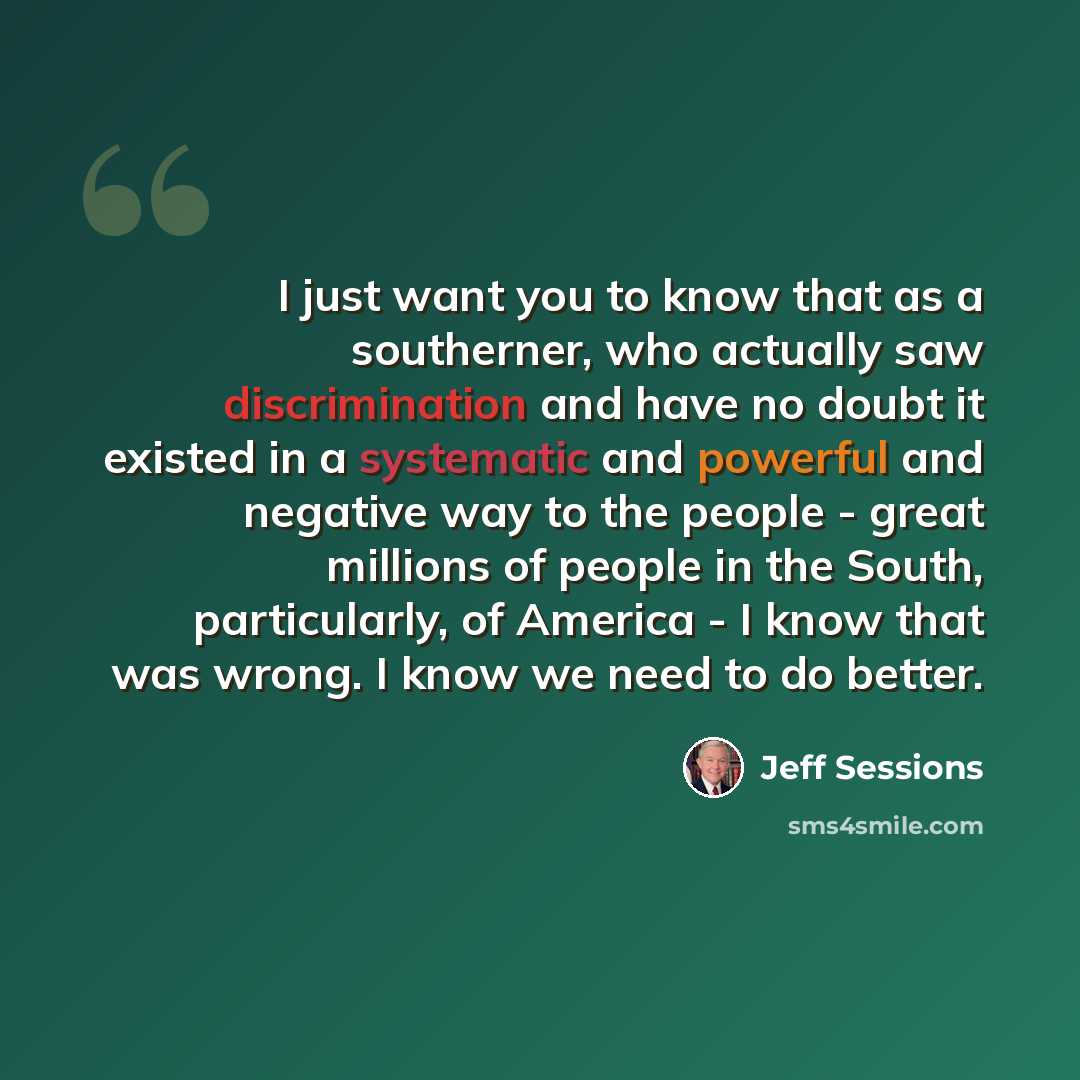“I just want you to know that as a southerner, who actually saw discrimination and have no doubt it existed in a systematic and powerful and negative way to the people - great millions of people in the South, particularly, of America - I know that was wrong. I know we need to do better.” quote by Jeff Sessions